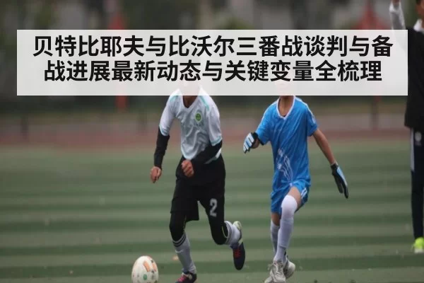 贝特比耶夫与比沃尔三番战谈判与备战进展最新动态与关键变量全梳理